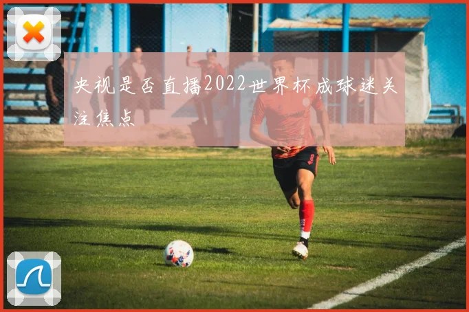 央视是否直播2022世界杯成球迷关注焦点
