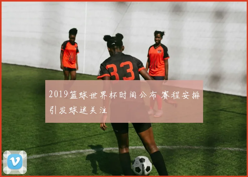 2019篮球世界杯时间公布 赛程安排引发球迷关注
