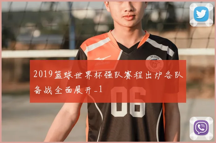 2019篮球世界杯强队赛程出炉各队备战全面展开_1