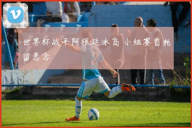 世界杯战平阿根廷冰岛 小组赛首轮留悬念