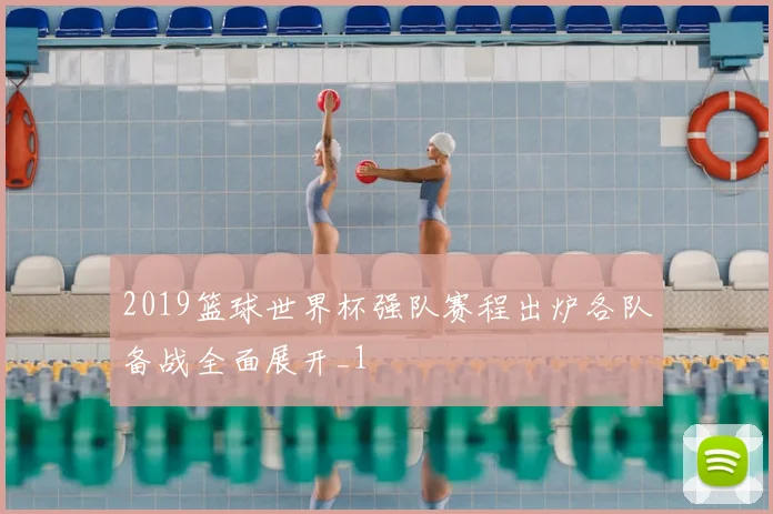 2019篮球世界杯强队赛程出炉各队备战全面展开_1