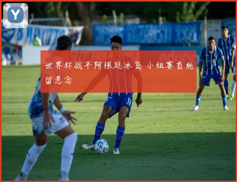 世界杯战平阿根廷冰岛 小组赛首轮留悬念