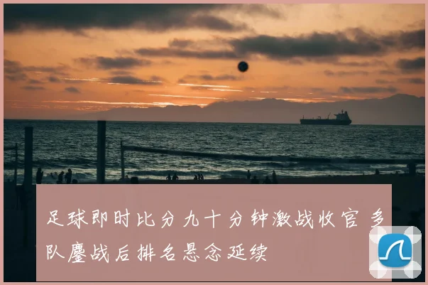 足球即时比分九十分钟激战收官 多队鏖战后排名悬念延续