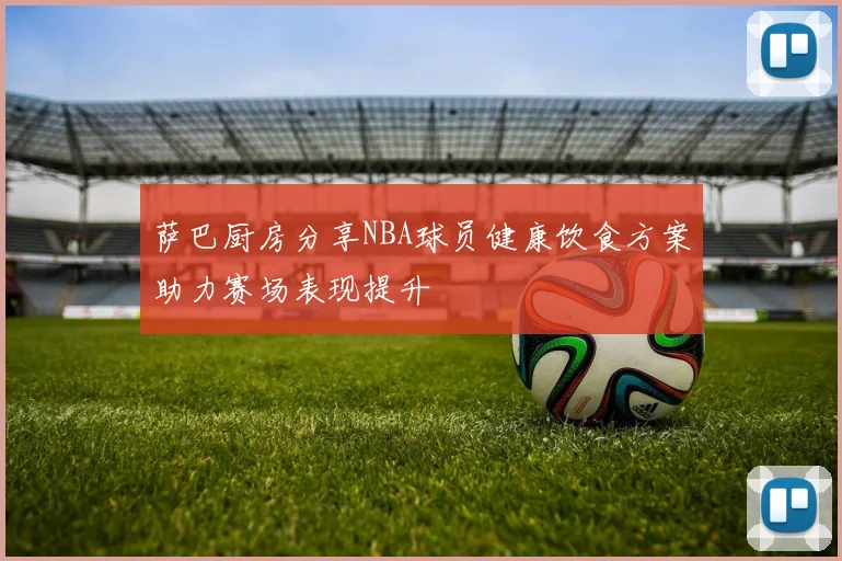 萨巴厨房分享NBA球员健康饮食方案助力赛场表现提升