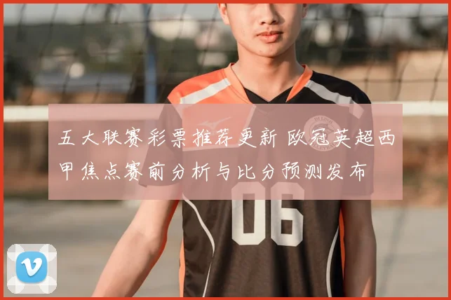 五大联赛彩票推荐更新 欧冠英超西甲焦点赛前分析与比分预测发布