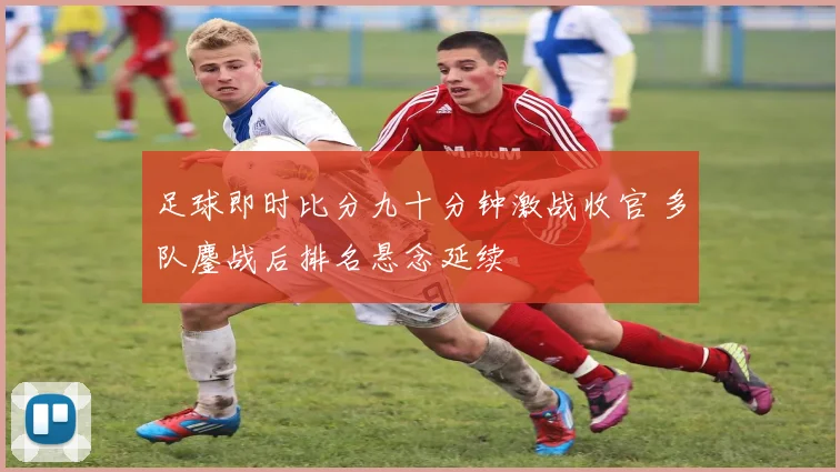 足球即时比分九十分钟激战收官 多队鏖战后排名悬念延续