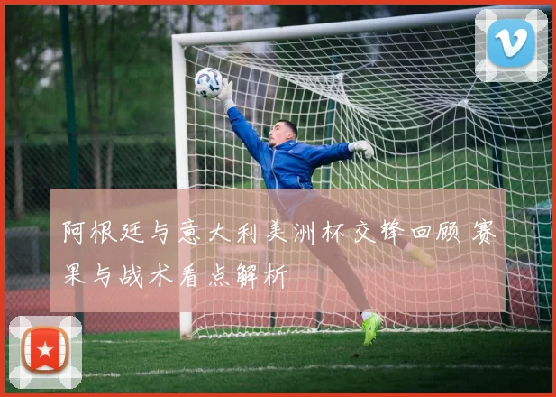 阿根廷与意大利美洲杯交锋回顾 赛果与战术看点解析