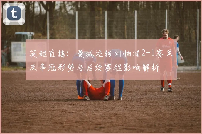 英超直播：曼城逆转利物浦2-1赛果及争冠形势与后续赛程影响解析