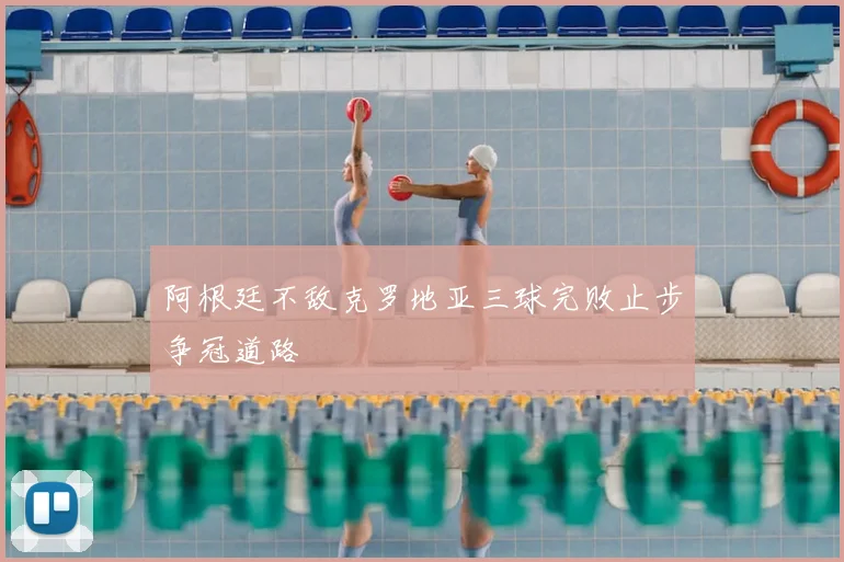 阿根廷不敌克罗地亚三球完败止步争冠道路