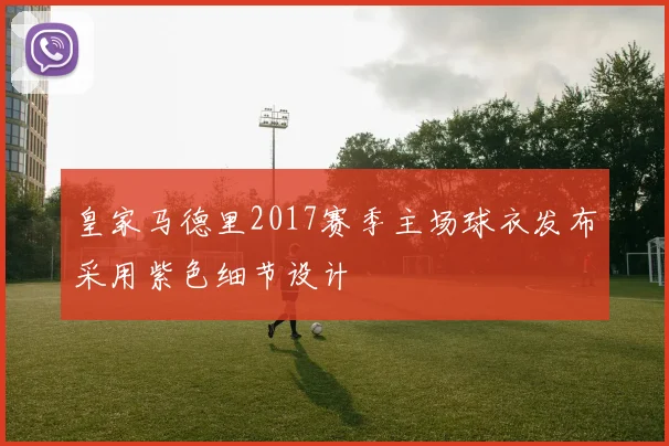 皇家马德里2017赛季主场球衣发布采用紫色细节设计