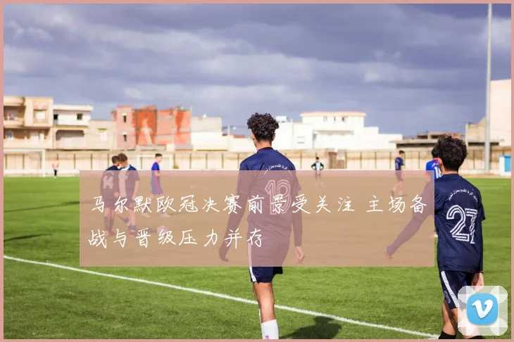 马尔默欧冠决赛前景受关注 主场备战与晋级压力并存