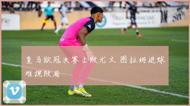 皇马欧冠决赛击败尤文 图拉姆进球难挽败局