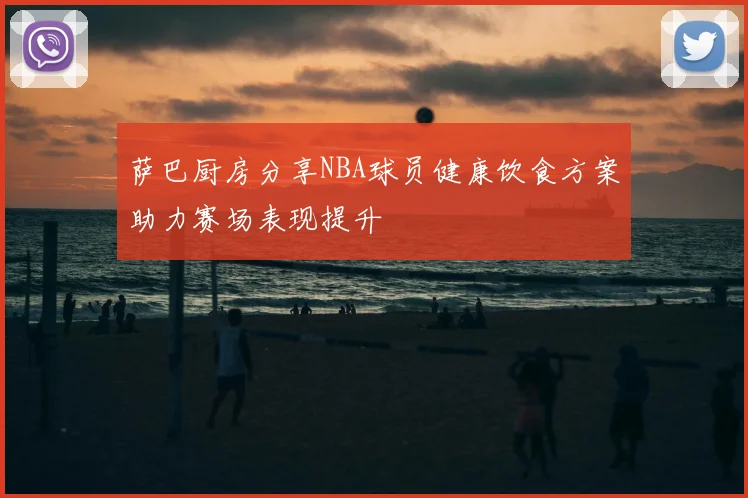 萨巴厨房分享NBA球员健康饮食方案助力赛场表现提升